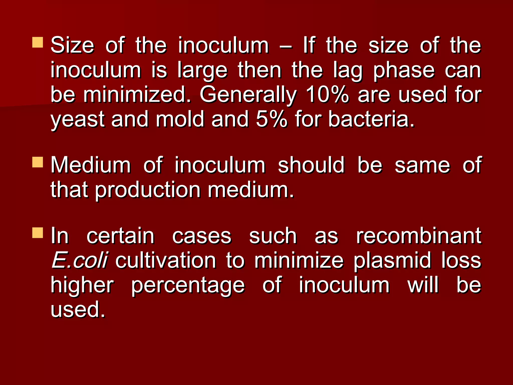  Size of the inoculum – If the size of theSize of the inoculum – If the size of the
inoculum is large then the lag phase caninoculum is large then the lag phase can
be minimized. Generally 10% are used forbe minimized. Generally 10% are used for
yeast and mold and 5% for bacteria.yeast and mold and 5% for bacteria.
 Medium of inoculum should be same ofMedium of inoculum should be same of
that production medium.that production medium.
 In certain cases such as recombinantIn certain cases such as recombinant
E.coliE.coli cultivation to minimize plasmid losscultivation to minimize plasmid loss
higher percentage of inoculum will behigher percentage of inoculum will be
used.used.
 