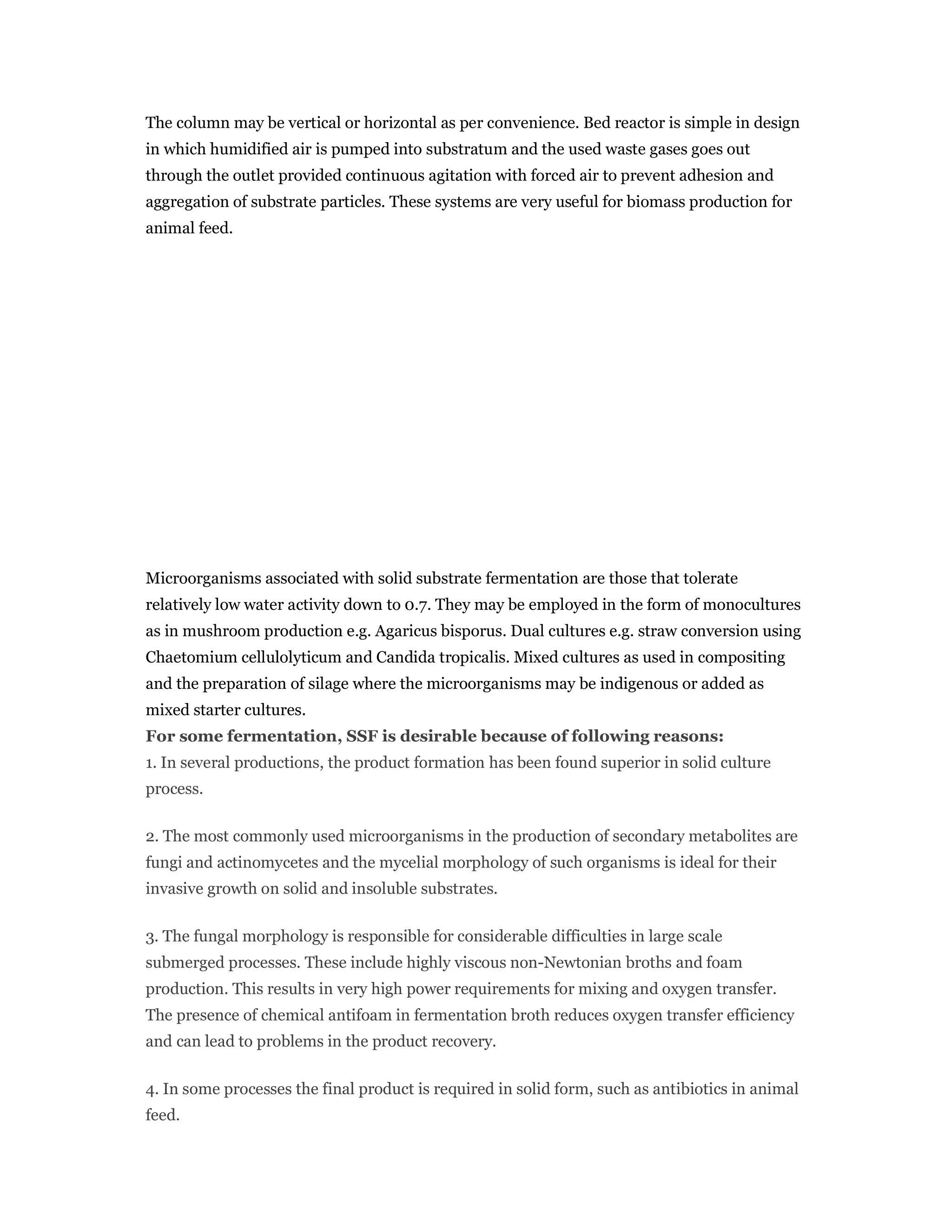 The column may be vertical or horizontal as per convenience. Bed reactor is simple in design
in which humidified air is pumped into substratum and the used waste gases goes out
through the outlet provided continuous agitation with forced air to prevent adhesion and
aggregation of substrate particles. These systems are very useful for biomass production for
animal feed.
Microorganisms associated with solid substrate fermentation are those that tolerate
relatively low water activity down to 0.7. They may be employed in the form of monocultures
as in mushroom production e.g. Agaricus bisporus. Dual cultures e.g. straw conversion using
Chaetomium cellulolyticum and Candida tropicalis. Mixed cultures as used in compositing
and the preparation of silage where the microorganisms may be indigenous or added as
mixed starter cultures.
For some fermentation, SSF is desirable because of following reasons:
1. In several productions, the product formation has been found superior in solid culture
process.
2. The most commonly used microorganisms in the production of secondary metabolites are
fungi and actinomycetes and the mycelial morphology of such organisms is ideal for their
invasive growth on solid and insoluble substrates.
3. The fungal morphology is responsible for considerable difficulties in large scale
submerged processes. These include highly viscous non-Newtonian broths and foam
production. This results in very high power requirements for mixing and oxygen transfer.
The presence of chemical antifoam in fermentation broth reduces oxygen transfer efficiency
and can lead to problems in the product recovery.
4. In some processes the final product is required in solid form, such as antibiotics in animal
feed.
 