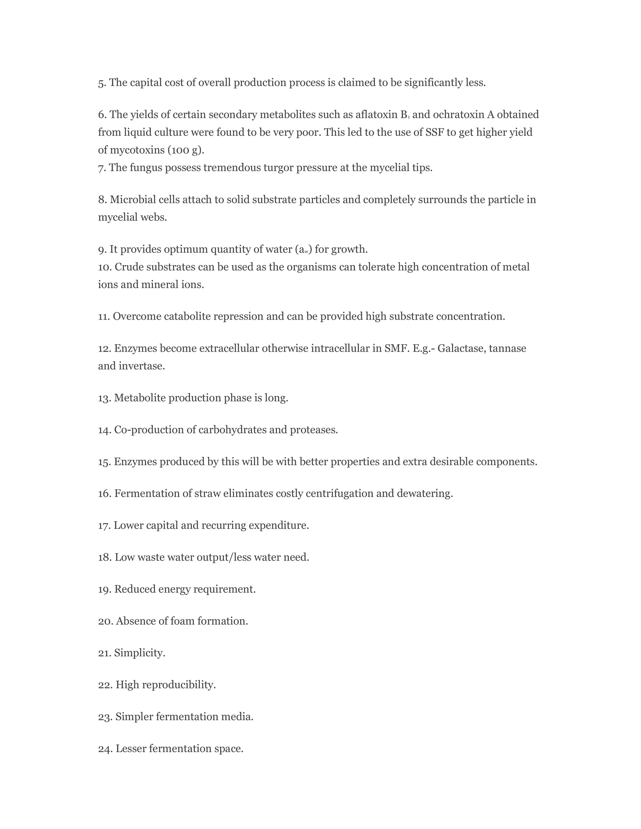 5. The capital cost of overall production process is claimed to be significantly less.
6. The yields of certain secondary metabolites such as aflatoxin B1 and ochratoxin A obtained
from liquid culture were found to be very poor. This led to the use of SSF to get higher yield
of mycotoxins (100 g).
7. The fungus possess tremendous turgor pressure at the mycelial tips.
8. Microbial cells attach to solid substrate particles and completely surrounds the particle in
mycelial webs.
9. It provides optimum quantity of water (aw) for growth.
10. Crude substrates can be used as the organisms can tolerate high concentration of metal
ions and mineral ions.
11. Overcome catabolite repression and can be provided high substrate concentration.
12. Enzymes become extracellular otherwise intracellular in SMF. E.g.- Galactase, tannase
and invertase.
13. Metabolite production phase is long.
14. Co-production of carbohydrates and proteases.
15. Enzymes produced by this will be with better properties and extra desirable components.
16. Fermentation of straw eliminates costly centrifugation and dewatering.
17. Lower capital and recurring expenditure.
18. Low waste water output/less water need.
19. Reduced energy requirement.
20. Absence of foam formation.
21. Simplicity.
22. High reproducibility.
23. Simpler fermentation media.
24. Lesser fermentation space.
 