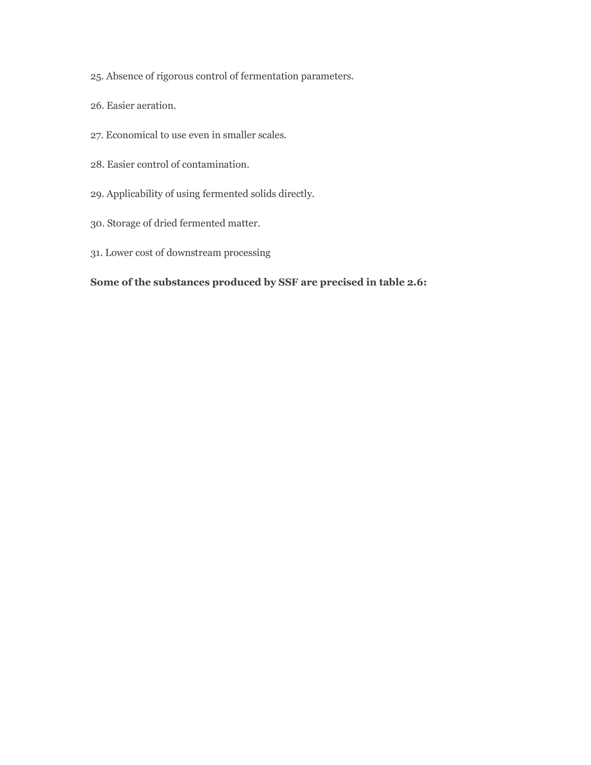 25. Absence of rigorous control of fermentation parameters.
26. Easier aeration.
27. Economical to use even in smaller scales.
28. Easier control of contamination.
29. Applicability of using fermented solids directly.
30. Storage of dried fermented matter.
31. Lower cost of downstream processing
Some of the substances produced by SSF are precised in table 2.6:
 