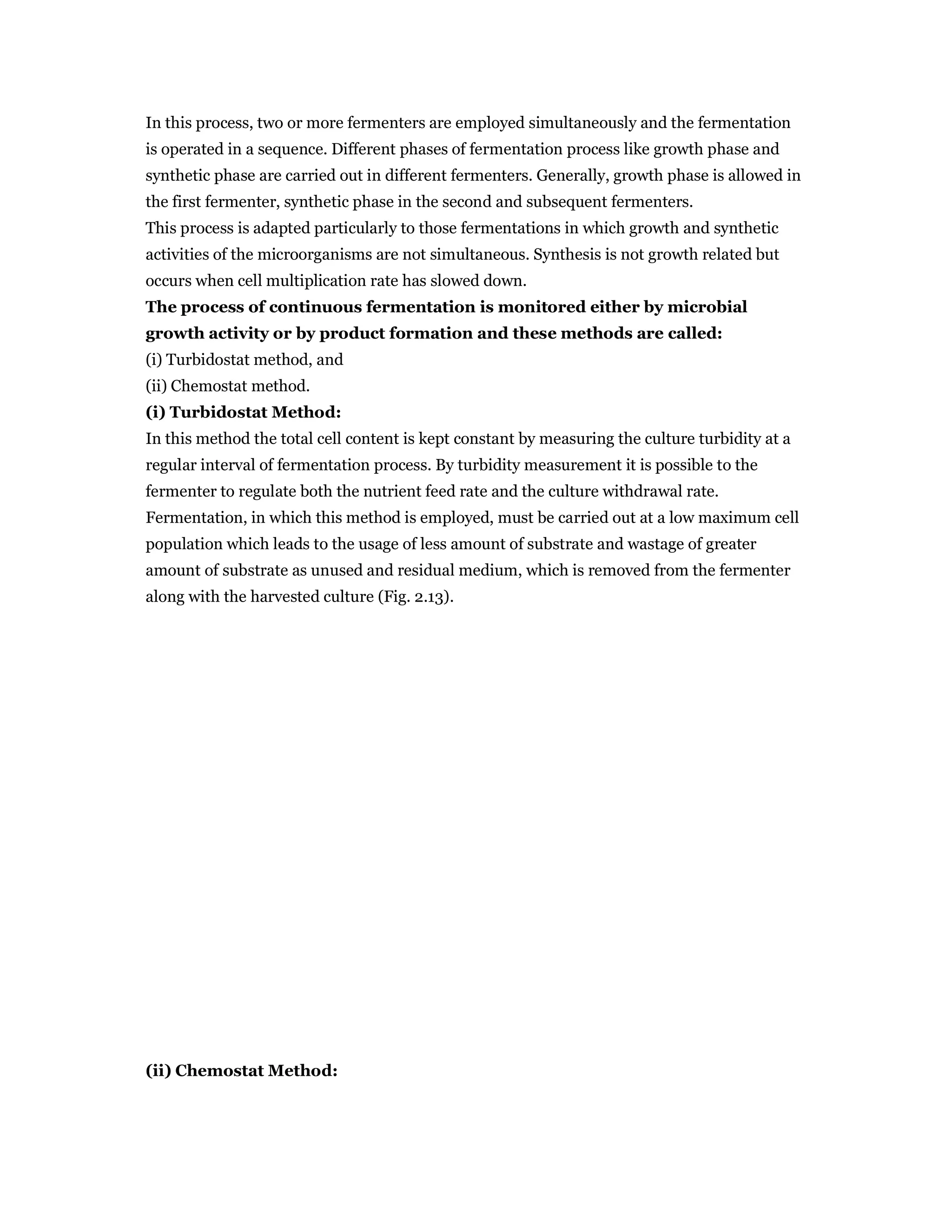 In this process, two or more fermenters are employed simultaneously and the fermentation
is operated in a sequence. Different phases of fermentation process like growth phase and
synthetic phase are carried out in different fermenters. Generally, growth phase is allowed in
the first fermenter, synthetic phase in the second and subsequent fermenters.
This process is adapted particularly to those fermentations in which growth and synthetic
activities of the microorganisms are not simultaneous. Synthesis is not growth related but
occurs when cell multiplication rate has slowed down.
The process of continuous fermentation is monitored either by microbial
growth activity or by product formation and these methods are called:
(i) Turbidostat method, and
(ii) Chemostat method.
(i) Turbidostat Method:
In this method the total cell content is kept constant by measuring the culture turbidity at a
regular interval of fermentation process. By turbidity measurement it is possible to the
fermenter to regulate both the nutrient feed rate and the culture withdrawal rate.
Fermentation, in which this method is employed, must be carried out at a low maximum cell
population which leads to the usage of less amount of substrate and wastage of greater
amount of substrate as unused and residual medium, which is removed from the fermenter
along with the harvested culture (Fig. 2.13).
(ii) Chemostat Method:
 