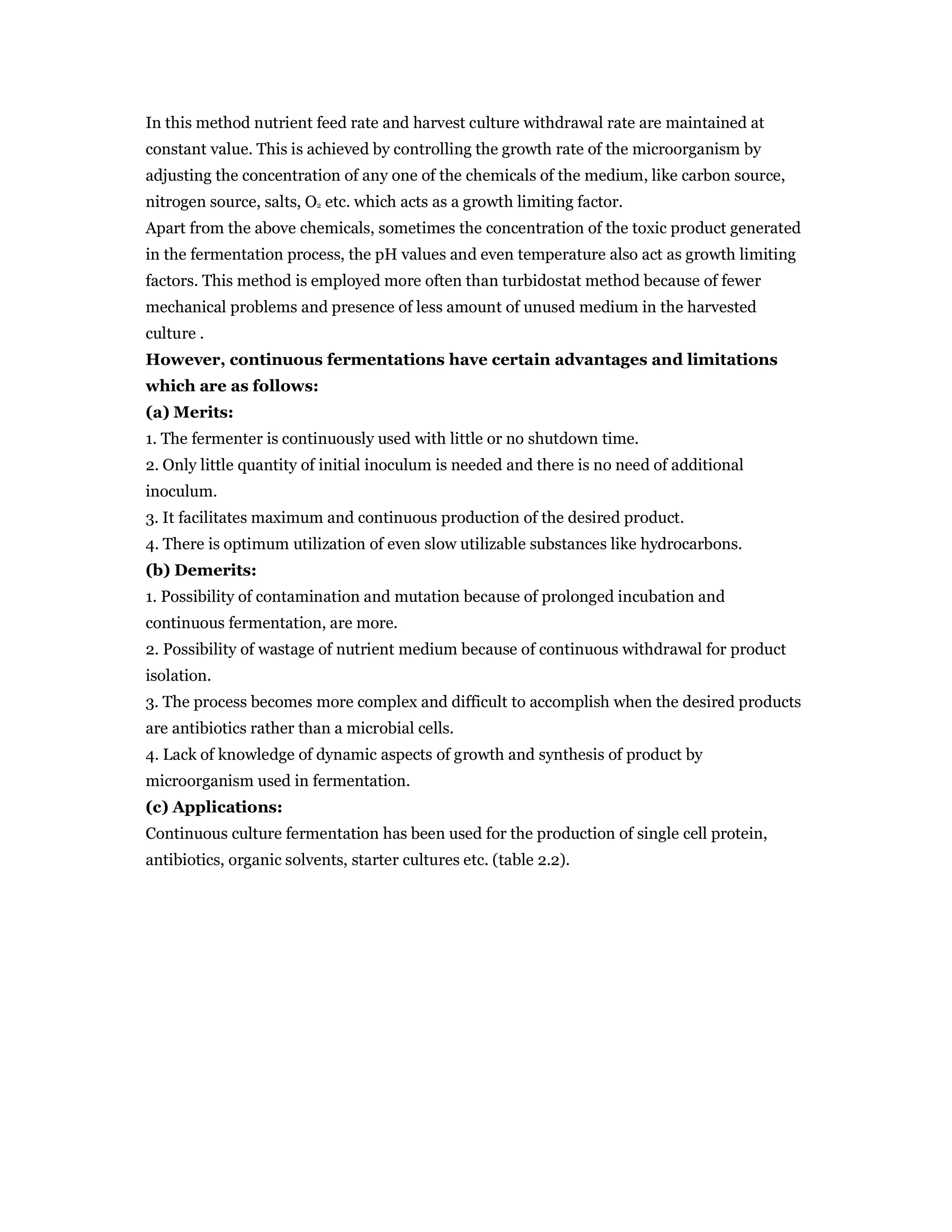 In this method nutrient feed rate and harvest culture withdrawal rate are maintained at
constant value. This is achieved by controlling the growth rate of the microorganism by
adjusting the concentration of any one of the chemicals of the medium, like carbon source,
nitrogen source, salts, O2 etc. which acts as a growth limiting factor.
Apart from the above chemicals, sometimes the concentration of the toxic product generated
in the fermentation process, the pH values and even temperature also act as growth limiting
factors. This method is employed more often than turbidostat method because of fewer
mechanical problems and presence of less amount of unused medium in the harvested
culture .
However, continuous fermentations have certain advantages and limitations
which are as follows:
(a) Merits:
1. The fermenter is continuously used with little or no shutdown time.
2. Only little quantity of initial inoculum is needed and there is no need of additional
inoculum.
3. It facilitates maximum and continuous production of the desired product.
4. There is optimum utilization of even slow utilizable substances like hydrocarbons.
(b) Demerits:
1. Possibility of contamination and mutation because of prolonged incubation and
continuous fermentation, are more.
2. Possibility of wastage of nutrient medium because of continuous withdrawal for product
isolation.
3. The process becomes more complex and difficult to accomplish when the desired products
are antibiotics rather than a microbial cells.
4. Lack of knowledge of dynamic aspects of growth and synthesis of product by
microorganism used in fermentation.
(c) Applications:
Continuous culture fermentation has been used for the production of single cell protein,
antibiotics, organic solvents, starter cultures etc. (table 2.2).
 