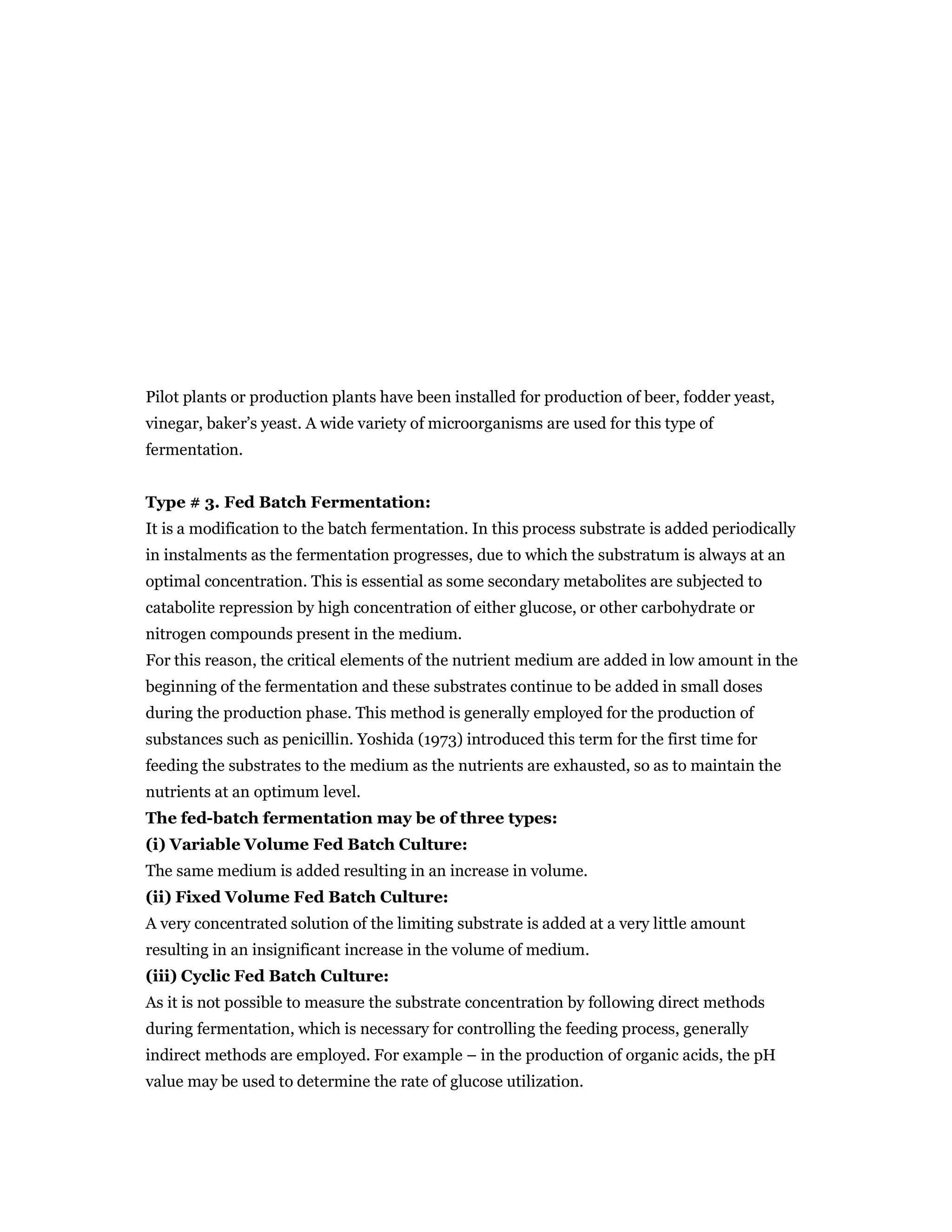 Pilot plants or production plants have been installed for production of beer, fodder yeast,
vinegar, baker’s yeast. A wide variety of microorganisms are used for this type of
fermentation.
Type # 3. Fed Batch Fermentation:
It is a modification to the batch fermentation. In this process substrate is added periodically
in instalments as the fermentation progresses, due to which the substratum is always at an
optimal concentration. This is essential as some secondary metabolites are subjected to
catabolite repression by high concentration of either glucose, or other carbohydrate or
nitrogen compounds present in the medium.
For this reason, the critical elements of the nutrient medium are added in low amount in the
beginning of the fermentation and these substrates continue to be added in small doses
during the production phase. This method is generally employed for the production of
substances such as penicillin. Yoshida (1973) introduced this term for the first time for
feeding the substrates to the medium as the nutrients are exhausted, so as to maintain the
nutrients at an optimum level.
The fed-batch fermentation may be of three types:
(i) Variable Volume Fed Batch Culture:
The same medium is added resulting in an increase in volume.
(ii) Fixed Volume Fed Batch Culture:
A very concentrated solution of the limiting substrate is added at a very little amount
resulting in an insignificant increase in the volume of medium.
(iii) Cyclic Fed Batch Culture:
As it is not possible to measure the substrate concentration by following direct methods
during fermentation, which is necessary for controlling the feeding process, generally
indirect methods are employed. For example – in the production of organic acids, the pH
value may be used to determine the rate of glucose utilization.
 
