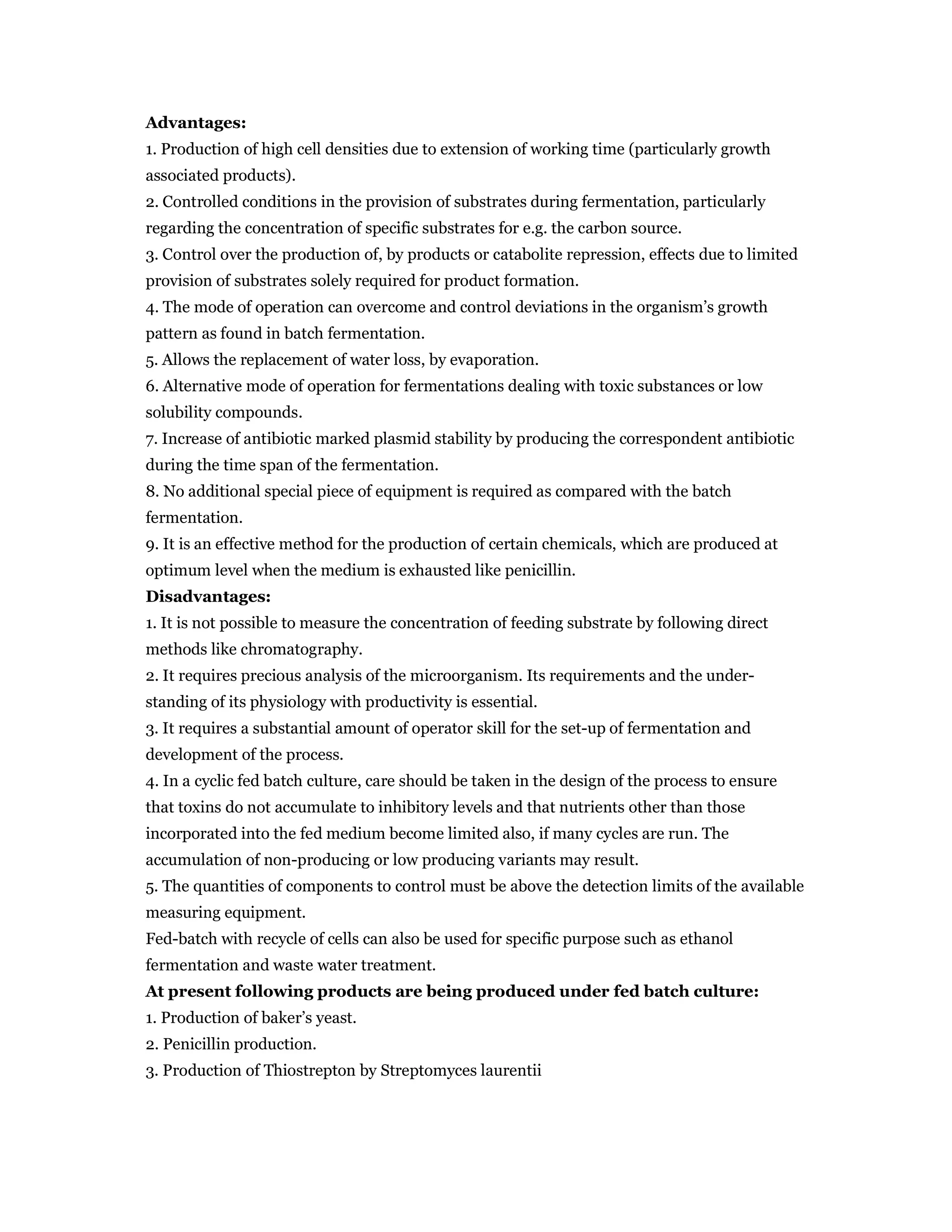 Advantages:
1. Production of high cell densities due to extension of working time (particularly growth
associated products).
2. Controlled conditions in the provision of substrates during fermentation, particularly
regarding the concentration of specific substrates for e.g. the carbon source.
3. Control over the production of, by products or catabolite repression, effects due to limited
provision of substrates solely required for product formation.
4. The mode of operation can overcome and control deviations in the organism’s growth
pattern as found in batch fermentation.
5. Allows the replacement of water loss, by evaporation.
6. Alternative mode of operation for fermentations dealing with toxic substances or low
solubility compounds.
7. Increase of antibiotic marked plasmid stability by producing the correspondent antibiotic
during the time span of the fermentation.
8. No additional special piece of equipment is required as compared with the batch
fermentation.
9. It is an effective method for the production of certain chemicals, which are produced at
optimum level when the medium is exhausted like penicillin.
Disadvantages:
1. It is not possible to measure the concentration of feeding substrate by following direct
methods like chromatography.
2. It requires precious analysis of the microorganism. Its requirements and the under-
standing of its physiology with productivity is essential.
3. It requires a substantial amount of operator skill for the set-up of fermentation and
development of the process.
4. In a cyclic fed batch culture, care should be taken in the design of the process to ensure
that toxins do not accumulate to inhibitory levels and that nutrients other than those
incorporated into the fed medium become limited also, if many cycles are run. The
accumulation of non-producing or low producing variants may result.
5. The quantities of components to control must be above the detection limits of the available
measuring equipment.
Fed-batch with recycle of cells can also be used for specific purpose such as ethanol
fermentation and waste water treatment.
At present following products are being produced under fed batch culture:
1. Production of baker’s yeast.
2. Penicillin production.
3. Production of Thiostrepton by Streptomyces laurentii
 