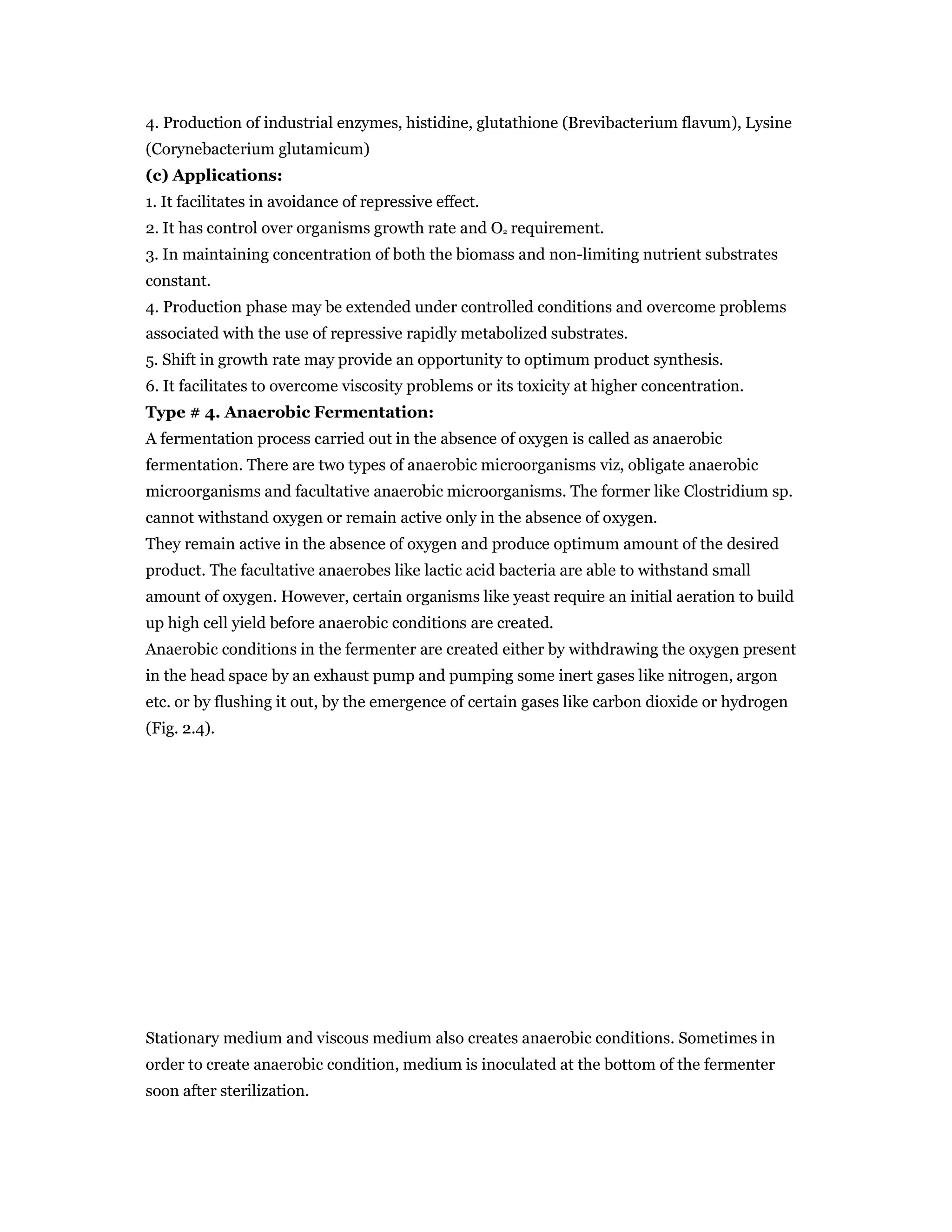 4. Production of industrial enzymes, histidine, glutathione (Brevibacterium flavum), Lysine
(Corynebacterium glutamicum)
(c) Applications:
1. It facilitates in avoidance of repressive effect.
2. It has control over organisms growth rate and O2 requirement.
3. In maintaining concentration of both the biomass and non-limiting nutrient substrates
constant.
4. Production phase may be extended under controlled conditions and overcome problems
associated with the use of repressive rapidly metabolized substrates.
5. Shift in growth rate may provide an opportunity to optimum product synthesis.
6. It facilitates to overcome viscosity problems or its toxicity at higher concentration.
Type # 4. Anaerobic Fermentation:
A fermentation process carried out in the absence of oxygen is called as anaerobic
fermentation. There are two types of anaerobic microorganisms viz, obligate anaerobic
microorganisms and facultative anaerobic microorganisms. The former like Clostridium sp.
cannot withstand oxygen or remain active only in the absence of oxygen.
They remain active in the absence of oxygen and produce optimum amount of the desired
product. The facultative anaerobes like lactic acid bacteria are able to withstand small
amount of oxygen. However, certain organisms like yeast require an initial aeration to build
up high cell yield before anaerobic conditions are created.
Anaerobic conditions in the fermenter are created either by withdrawing the oxygen present
in the head space by an exhaust pump and pumping some inert gases like nitrogen, argon
etc. or by flushing it out, by the emergence of certain gases like carbon dioxide or hydrogen
(Fig. 2.4).
Stationary medium and viscous medium also creates anaerobic conditions. Sometimes in
order to create anaerobic condition, medium is inoculated at the bottom of the fermenter
soon after sterilization.
 