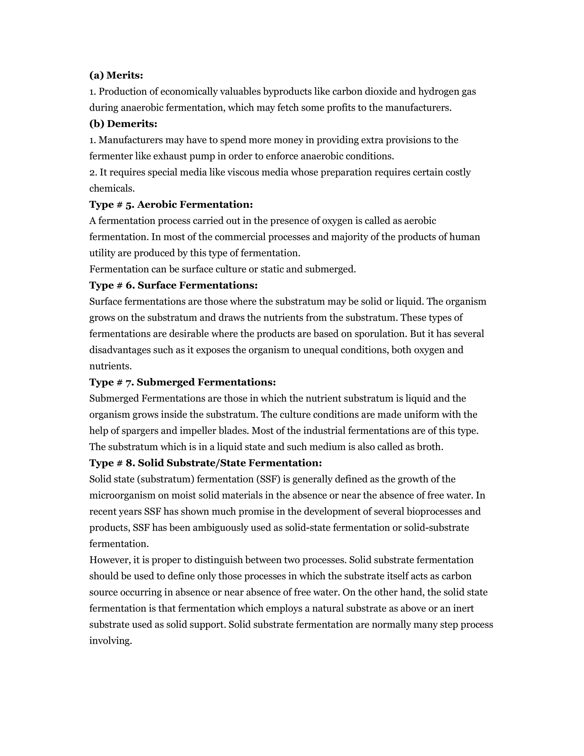 (a) Merits:
1. Production of economically valuables byproducts like carbon dioxide and hydrogen gas
during anaerobic fermentation, which may fetch some profits to the manufacturers.
(b) Demerits:
1. Manufacturers may have to spend more money in providing extra provisions to the
fermenter like exhaust pump in order to enforce anaerobic conditions.
2. It requires special media like viscous media whose preparation requires certain costly
chemicals.
Type # 5. Aerobic Fermentation:
A fermentation process carried out in the presence of oxygen is called as aerobic
fermentation. In most of the commercial processes and majority of the products of human
utility are produced by this type of fermentation.
Fermentation can be surface culture or static and submerged.
Type # 6. Surface Fermentations:
Surface fermentations are those where the substratum may be solid or liquid. The organism
grows on the substratum and draws the nutrients from the substratum. These types of
fermentations are desirable where the products are based on sporulation. But it has several
disadvantages such as it exposes the organism to unequal conditions, both oxygen and
nutrients.
Type # 7. Submerged Fermentations:
Submerged Fermentations are those in which the nutrient substratum is liquid and the
organism grows inside the substratum. The culture conditions are made uniform with the
help of spargers and impeller blades. Most of the industrial fermentations are of this type.
The substratum which is in a liquid state and such medium is also called as broth.
Type # 8. Solid Substrate/State Fermentation:
Solid state (substratum) fermentation (SSF) is generally defined as the growth of the
microorganism on moist solid materials in the absence or near the absence of free water. In
recent years SSF has shown much promise in the development of several bioprocesses and
products, SSF has been ambiguously used as solid-state fermentation or solid-substrate
fermentation.
However, it is proper to distinguish between two processes. Solid substrate fermentation
should be used to define only those processes in which the substrate itself acts as carbon
source occurring in absence or near absence of free water. On the other hand, the solid state
fermentation is that fermentation which employs a natural substrate as above or an inert
substrate used as solid support. Solid substrate fermentation are normally many step process
involving.
 