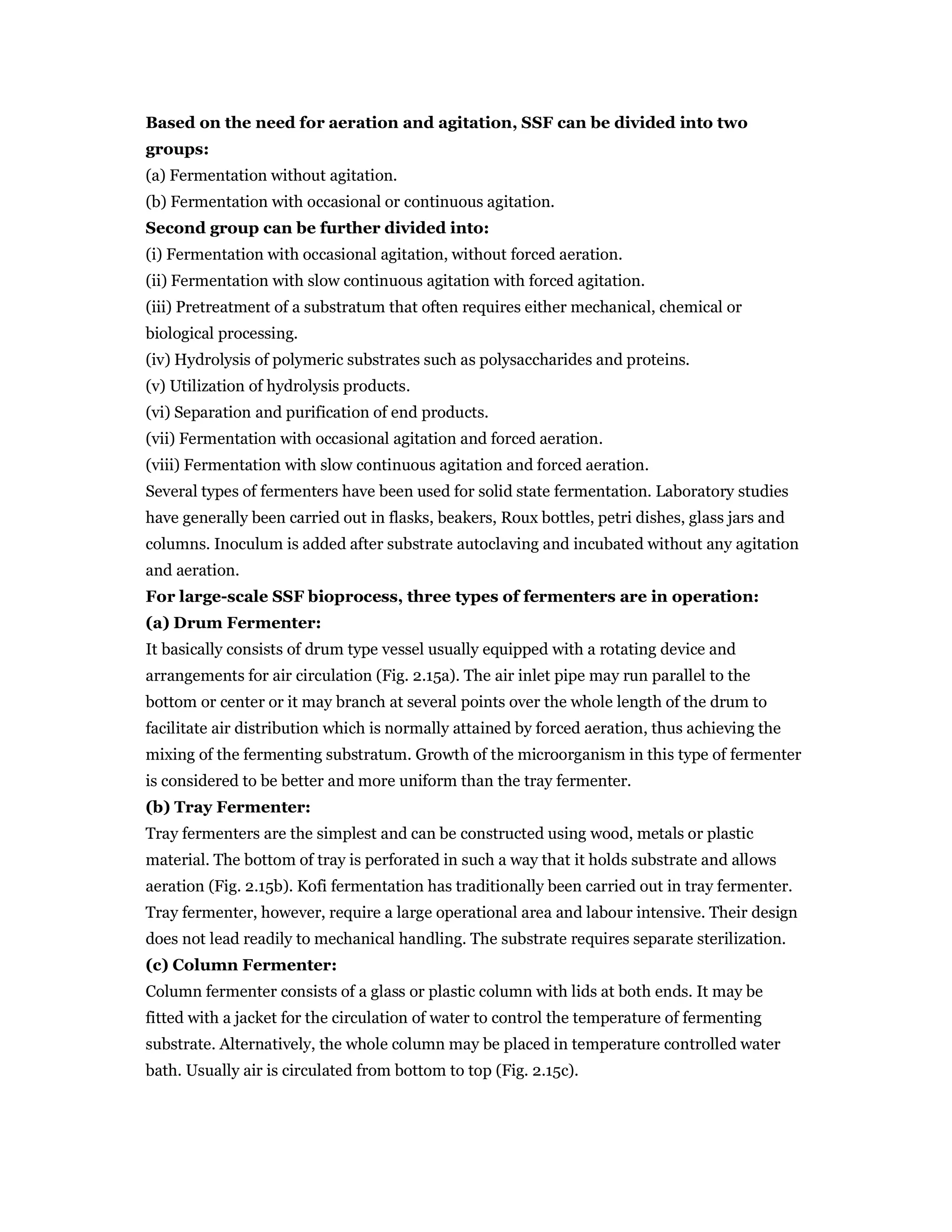 Based on the need for aeration and agitation, SSF can be divided into two
groups:
(a) Fermentation without agitation.
(b) Fermentation with occasional or continuous agitation.
Second group can be further divided into:
(i) Fermentation with occasional agitation, without forced aeration.
(ii) Fermentation with slow continuous agitation with forced agitation.
(iii) Pretreatment of a substratum that often requires either mechanical, chemical or
biological processing.
(iv) Hydrolysis of polymeric substrates such as polysaccharides and proteins.
(v) Utilization of hydrolysis products.
(vi) Separation and purification of end products.
(vii) Fermentation with occasional agitation and forced aeration.
(viii) Fermentation with slow continuous agitation and forced aeration.
Several types of fermenters have been used for solid state fermentation. Laboratory studies
have generally been carried out in flasks, beakers, Roux bottles, petri dishes, glass jars and
columns. Inoculum is added after substrate autoclaving and incubated without any agitation
and aeration.
For large-scale SSF bioprocess, three types of fermenters are in operation:
(a) Drum Fermenter:
It basically consists of drum type vessel usually equipped with a rotating device and
arrangements for air circulation (Fig. 2.15a). The air inlet pipe may run parallel to the
bottom or center or it may branch at several points over the whole length of the drum to
facilitate air distribution which is normally attained by forced aeration, thus achieving the
mixing of the fermenting substratum. Growth of the microorganism in this type of fermenter
is considered to be better and more uniform than the tray fermenter.
(b) Tray Fermenter:
Tray fermenters are the simplest and can be constructed using wood, metals or plastic
material. The bottom of tray is perforated in such a way that it holds substrate and allows
aeration (Fig. 2.15b). Kofi fermentation has traditionally been carried out in tray fermenter.
Tray fermenter, however, require a large operational area and labour intensive. Their design
does not lead readily to mechanical handling. The substrate requires separate sterilization.
(c) Column Fermenter:
Column fermenter consists of a glass or plastic column with lids at both ends. It may be
fitted with a jacket for the circulation of water to control the temperature of fermenting
substrate. Alternatively, the whole column may be placed in temperature controlled water
bath. Usually air is circulated from bottom to top (Fig. 2.15c).
 