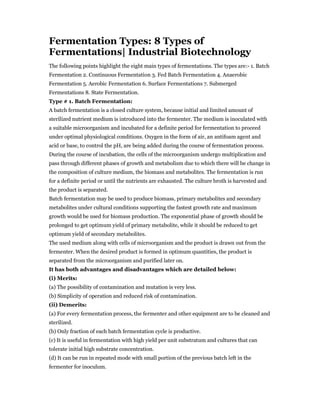 Fermentation Types: 8 Types of
Fermentations| Industrial Biotechnology
The following points highlight the eight main types of fermentations. The types are:- 1. Batch
Fermentation 2. Continuous Fermentation 3. Fed Batch Fermentation 4. Anaerobic
Fermentation 5. Aerobic Fermentation 6. Surface Fermentations 7. Submerged
Fermentations 8. State Fermentation.
Type # 1. Batch Fermentation:
A batch fermentation is a closed culture system, because initial and limited amount of
sterilized nutrient medium is introduced into the fermenter. The medium is inoculated with
a suitable microorganism and incubated for a definite period for fermentation to proceed
under optimal physiological conditions. Oxygen in the form of air, an antifoam agent and
acid or base, to control the pH, are being added during the course of fermentation process.
During the course of incubation, the cells of the microorganism undergo multiplication and
pass through different phases of growth and metabolism due to which there will be change in
the composition of culture medium, the biomass and metabolites. The fermentation is run
for a definite period or until the nutrients are exhausted. The culture broth is harvested and
the product is separated.
Batch fermentation may be used to produce biomass, primary metabolites and secondary
metabolites under cultural conditions supporting the fastest growth rate and maximum
growth would be used for biomass production. The exponential phase of growth should be
prolonged to get optimum yield of primary metabolite, while it should be reduced to get
optimum yield of secondary metabolites.
The used medium along with cells of microorganism and the product is drawn out from the
fermenter. When the desired product is formed in optimum quantities, the product is
separated from the microorganism and purified later on.
It has both advantages and disadvantages which are detailed below:
(i) Merits:
(a) The possibility of contamination and mutation is very less.
(b) Simplicity of operation and reduced risk of contamination.
(ii) Demerits:
(a) For every fermentation process, the fermenter and other equipment are to be cleaned and
sterilized.
(b) Only fraction of each batch fermentation cycle is productive.
(c) It is useful in fermentation with high yield per unit substratum and cultures that can
tolerate initial high substrate concentration.
(d) It can be run in repeated mode with small portion of the previous batch left in the
fermenter for inoculum.
 
