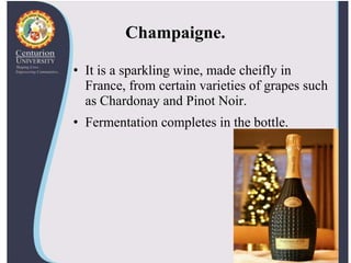 Champaigne.
• It is a sparkling wine, made cheifly in
France, from certain varieties of grapes such
as Chardonay and Pinot Noir.
• Fermentation completes in the bottle.
 