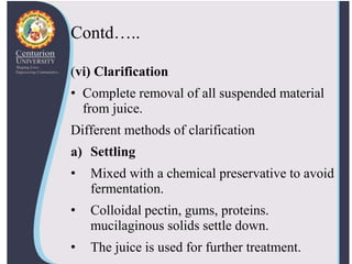 Contd…..
(vi) Clarification
• Complete removal of all suspended material
from juice.
Different methods of clarification
a) Settling
• Mixed with a chemical preservative to avoid
fermentation.
• Colloidal pectin, gums, proteins.
mucilaginous solids settle down.
• The juice is used for further treatment.
 