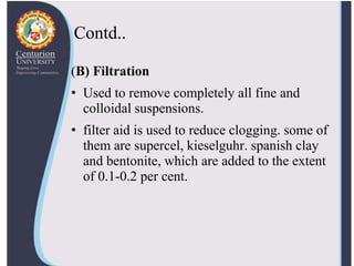 Contd..
(B) Filtration
• Used to remove completely all fine and
colloidal suspensions.
• filter aid is used to reduce clogging. some of
them are supercel, kieselguhr. spanish clay
and bentonite, which are added to the extent
of 0.1-0.2 per cent.
 