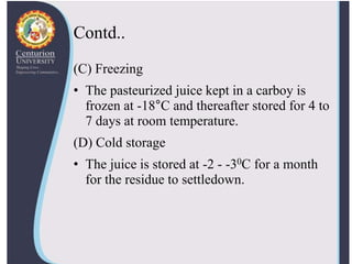 Contd..
(C) Freezing
• The pasteurized juice kept in a carboy is
frozen at -18°C and thereafter stored for 4 to
7 days at room temperature.
(D) Cold storage
• The juice is stored at -2 - -30C for a month
for the residue to settledown.
 