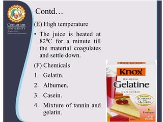 Contd…
(E) High temperature
• The juice is heated at
820C for a minute till
the material coagulates
and settle down.
(F) Chemicals
1. Gelatin.
2. Albumen.
3. Casein.
4. Mixture of tannin and
gelatin.
 