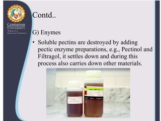 Contd..
G) Enymes
• Soluble pectins are destroyed by adding
pectic enzyme preparations, e.g., Pectinol and
Filtragol, it settles down and during this
process also carries down other materials.
 