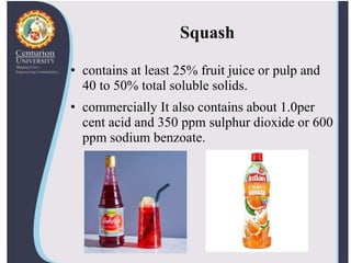 Squash
• contains at least 25% fruit juice or pulp and
40 to 50% total soluble solids.
• commercially It also contains about 1.0per
cent acid and 350 ppm sulphur dioxide or 600
ppm sodium benzoate.
 