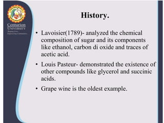 History.
• Lavoisier(1789)- analyzed the chemical
composition of sugar and its components
like ethanol, carbon di oxide and traces of
acetic acid.
• Louis Pasteur- demonstrated the existence of
other compounds like glycerol and succinic
acids.
• Grape wine is the oldest example.
 