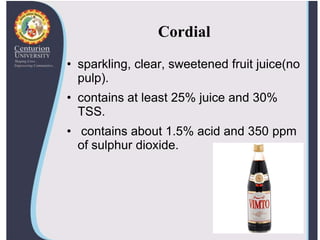 Cordial
• sparkling, clear, sweetened fruit juice(no
pulp).
• contains at least 25% juice and 30%
TSS.
• contains about 1.5% acid and 350 ppm
of sulphur dioxide.
 