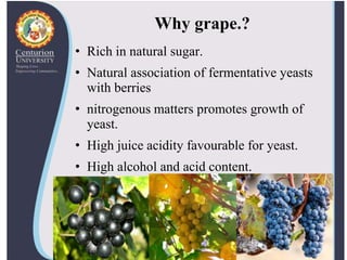 Why grape.?
• Rich in natural sugar.
• Natural association of fermentative yeasts
with berries
• nitrogenous matters promotes growth of
yeast.
• High juice acidity favourable for yeast.
• High alcohol and acid content.
 