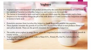 Yoghurt
• Yoghurt is semi-solid fermented milk product produced by the controlled fermentation of Cow’s milk by
two species of bacteria Lactobacillus bulgaricus and Lactococcus thermophilus.
• The lactose is fermented to lactic acid and it is the one which cause the characteristic curd to form.
• Streptococcus thermophilus brings the pH of the milk down to 5.5 and Lactobacillus bulgaricus converts
to lactose to lactic acid.
• Proteolytic enzymes from Lactobacillus bulgaricus break down milk proteins into peptides.
• These peptides stimulate the growth of Lactobacillus thermophilus which in turn produces formic acid
and carbon dioxide. These are the growth stimulants for Lactobacillus bulgaricus.
• The acidity gives yoghurt its tangy flavor, while the coagulated proteins result in a thickened, smooth &
creamy texture.
• Yoghurt (plain Yoghurt from whole milk) is Water 81% , Protein 9%, Fat 5%, Carbohydrate 4%,
including 4% sugars.
 