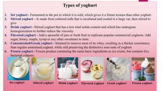 Types of yoghurt
1. Set yoghurt - Fermented in the pot in which it is sold, which gives it a firmer texture than other yoghurt
2. Stirred yoghurt – Is made from cultured milk that is incubated and cooled in a large vat, then stirred to
give
3. Drink yoghurt - Stirred yoghurt that has a low total solids content and which has undergone
homogenization to further reduce the viscosity
4. Flavored yoghurt - Add a spoonful of jam or fresh fruit to replicate popular commercial yoghurts. Add
sugar, honey, maple, syrup or any other sweetener to taste.
5. Concentrated/Greek yoghurt - Strained to remove most of its whey, resulting in a thicker consistency
than regular unstrained yoghurt, while still preserving the distinctive sour taste of yoghurt.
6. Frozen yoghurt - Frozen product containing the same basic ingredients as ice cream, but contains live
bacterial cultures.
Stirred yoghurt Frozen yoghurt
Drink yoghurt
Set yoghurt Greek yoghurt
Flavored yoghurt
 