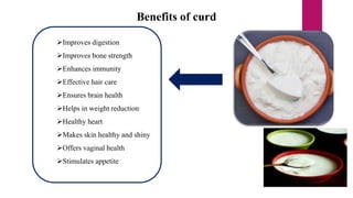 Benefits of curd
Improves digestion
Improves bone strength
Enhances immunity
Effective hair care
Ensures brain health
Helps in weight reduction
Healthy heart
Makes skin healthy and shiny
Offers vaginal health
Stimulates appetite
 