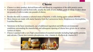 Cheese
• Cheese is a dairy product, derived from milk and forms by coagulation of the milk protein casein.
• It comprises protein and fat from milk, usually the milk of cow, buffalo, goats or sheep. It takes about
ten pounds of milk to make one pounds of cheese.
• Besides the milk it contains a selected strain of bacteria, a milk clotting agent sodium chloride.
• Most cheeses are made with starter bacteria from the Lactococcus lactis, Streptococcus thermophilus,
Lactobacillus casei.
• Variations in the basic constituents, use of additional ingredient and different environmental
conditions surrounding the manufacture and subsequent ripening of cheese have given rise to various
verities of cheese.
• Cheese is packed with a very high concentration of essential nutrients including high quality proteins
and calcium. Cheese also contains phosphorous, zinc, vitamin A, riboflavin & vitamin B12
 