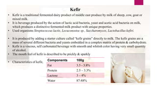 Kefir
• Kefir is a traditional fermented dairy product of middle east produce by milk of sheep, cow, goat or
mixed milk.
• It is beverage produced by the action of lactic acid bacteria, yeast and acetic acid bacteria on milk,
which produces a distinctive fermented milk product with unique properties.
• Used organisms Streptococcus lactis, Lecuconostoc sp., Saccharomyces, Lactobacillus kefiri.
• It is produced by adding a starter culture called “kefir grains” directly to milk. The kefir grains are a
mass of several different bacteria and yeasts embedded in a complex matrix of protein & carbohydrate.
• Kefir is a viscous, self carbonated beverage with smooth and whitish color having very small quantity
of alcohol.
• The mouth feel of kefir is described to be prickly & sparkly
• Characteristics of kefir,
Components 100g
Fat 3.5 - 3.8%
Protein 2.5 – 3.3%
Lactose 3 – 4%
Water 87-88%
 