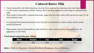 • Churn buttermilk is the fluid remaining when the fat is removed by churning cream into butter.
• It is the watery end-product of butter making. But it has been replaced as a beverage by cultured butter
milk.
• Most modern buttermilk is cultured buttermilk, made from low-fat or skim milk and has less than 2% fat
and sometimes none.
• It is prepared from pasteurized skim or low-fat milk by fermented by a lactic culture and by aroma
producing bacteria.
•
• High-quality cultured buttermilk has mild acid flavor and a smooth viscous body and texture. Its
appearance is soft white,
Nutritional composition;(per 100ml)
•Rich in Vit.B 12, Potassium, Calcium, Riboflavin, Phosphorus, Zinc & Probiotics.
Water Protein Fat Ash Sugar
90.7 3.5 0.5 0.7 4.6
Cultured Butter Milk
 