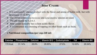  It is a extremely viscous product with the flavor and aroma of butter milk. but with
fat content of 12-30%.
 The starter culture Lactococcus and Leuconostoc species are used.
 The pH should be 6.2-6.3.
 Sour cream typically has a clean acidic flavor.
 It is consumed as a dressing of topping on other foods such as fruits.
Calories Phosphorus Calcium Vitamin B12 Carbohydrate Fat Vitamin B2
170 Kcal 31.14% 28.8% 28.85% 27.6% 12-30% 26.54%
 Nutritional composition;(per cup-240 ml)
Sour Cream
 