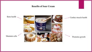 Benefits of Sour Cream
Bone health Cardiac muscle health
Maintain cells Promotes growth
 
