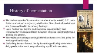 History of fermentation
 The earliest record of fermentation dates back as far as 6000 B.C. in the
fertile crescent and nearly every civilization. Since has included at least
one fermented food in its culinary heritage.
 Louis Pasteur was the first to demonstrate experimentally that
fermented beverages result from the action of living yeast transforming
glucose into ethanol.
 Slow techniques emerged among different cultures across the globe for
working with microbes.
 Early dairy farmers learned that by fermenting milk they could store
dairy products for much longer than they would in its raw state.
 