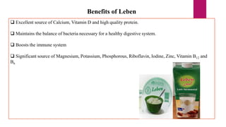Benefits of Leben
 Excellent source of Calcium, Vitamin D and high quality protein.
 Maintains the balance of bacteria necessary for a healthy digestive system.
 Boosts the immune system
 Significant source of Magnesium, Potassium, Phosphorous, Riboflavin, Iodine, Zinc, Vitamin B12 and
B6
 