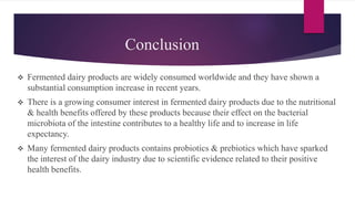 Conclusion
 Fermented dairy products are widely consumed worldwide and they have shown a
substantial consumption increase in recent years.
 There is a growing consumer interest in fermented dairy products due to the nutritional
& health benefits offered by these products because their effect on the bacterial
microbiota of the intestine contributes to a healthy life and to increase in life
expectancy.
 Many fermented dairy products contains probiotics & prebiotics which have sparked
the interest of the dairy industry due to scientific evidence related to their positive
health benefits.
 