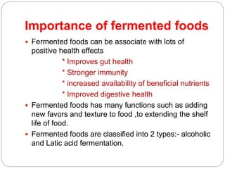 Importance of fermented foods
 Fermented foods can be associate with lots of
positive health effects
* Improves gut health
* Stronger immunity
* increased availability of beneficial nutrients
* Improved digestive health
 Fermented foods has many functions such as adding
new favors and texture to food ,to extending the shelf
life of food.
 Fermented foods are classified into 2 types:- alcoholic
and Latic acid fermentation.
 