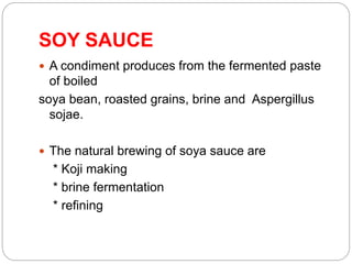 SOY SAUCE
 A condiment produces from the fermented paste
of boiled
soya bean, roasted grains, brine and Aspergillus
sojae.
 The natural brewing of soya sauce are
* Koji making
* brine fermentation
* refining
 