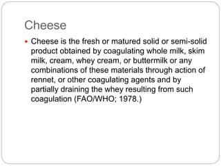 Cheese
 Cheese is the fresh or matured solid or semi-solid
product obtained by coagulating whole milk, skim
milk, cream, ...