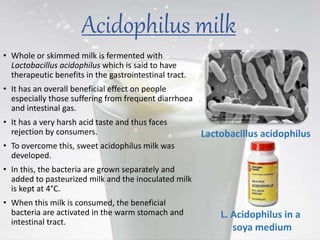 Acidophilus milk
• Whole or skimmed milk is fermented with
Lactobacillus acidophilus which is said to have
therapeutic benefits in the gastrointestinal tract.
• It has an overall beneficial effect on people
especially those suffering from frequent diarrhoea
and intestinal gas.
• It has a very harsh acid taste and thus faces
rejection by consumers.
• To overcome this, sweet acidophilus milk was
developed.
• In this, the bacteria are grown separately and
added to pasteurized milk and the inoculated milk
is kept at 4°C.
• When this milk is consumed, the beneficial
bacteria are activated in the warm stomach and
intestinal tract.
Lactobacillus acidophilus
L. Acidophilus in a
soya medium
 