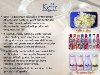 Kefir
• Kefir is a beverage produced by the action
of lactic acid bacteria, yeast and acetic acid
bacteria on milk, which produces a
distinctive fermented milk product with
unique properties.
• It is produced by adding a starter culture
called "kefir grains" directly to milk. The
kefir grains are a mass of several different
bacteria and yeasts embedded in a complex
matrix of protein and carbohydrate.
• Traditionally prepared kefir contained 1-2%
alcohol, due to the complex fermentative
process of kefir grains. But new and
improved production methods have
resulted in much lower levels.
• The mouth feel of kefir is described to be
'prickly' and 'sparkly'.
Kefir grains
Flavored Kefir
 
