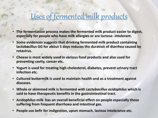 Uses of fermented milk products
• The fermentation process makes the fermented milk product easier to digest,
especially for people who have milk allergies or are lactose- intolerant.
• Some evidences suggests that drinking fermented milk product containing
lactobacillus GG for about 5 days reduces the duration of diarrhea caused by
rotavirus.
• Cheese is most widely used in various food products and also used for
preventing cavity, cancer etc.
• Yogurt is used for treating high cholesterol, diabetes, prevent urinary tract
infection etc.
• Cultured buttermilk is used to maintain health and as a treatment against
diseases.
• Whole or skimmed milk is fermented with Lactobacillus acidophilus which is
said to have therapeutic benefits in the gastrointestinal tract.
• Acidophilus milk has an overall beneficial effect on people especially those
suffering from frequent diarrhoea and intestinal gas.
• People use kefir for indigestion, upset stomach, lactose intolerance etc.
 