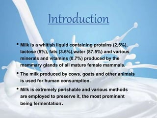 Introduction
• Milk is a whitish liquid containing proteins (2.5%),
lactose (5%), fats (3.6%),water (87.5%) and various
minerals and vitamins (0.7%) produced by the
mammary glands of all mature female mammals.
• The milk produced by cows, goats and other animals
is used for human consumption.
• Milk is extremely perishable and various methods
are employed to preserve it, the most prominent
being fermentation.
 