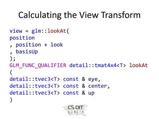 Calculating the View Transform
view = glm::lookAt(
position
, position + look
, basisUp
);
GLM_FUNC_QUALIFIER detail::tmat4x4<T> lookAt
(
detail::tvec3<T> const & eye,
detail::tvec3<T> const & center,
detail::tvec3<T> const & up
)

 