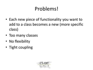 Problems!
• Each new piece of functionality you want to
add to a class becomes a new (more specific
class)
• Too many classes
• No flexibility
• Tight coupling

 