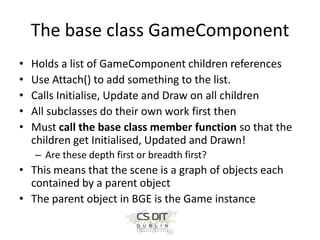The base class GameComponent
•
•
•
•
•

Holds a list of GameComponent children references
Use Attach() to add something to the list.
Calls Initialise, Update and Draw on all children
All subclasses do their own work first then
Must call the base class member function so that the
children get Initialised, Updated and Drawn!
– Are these depth first or breadth first?

• This means that the scene is a graph of objects each
contained by a parent object
• The parent object in BGE is the Game instance

 