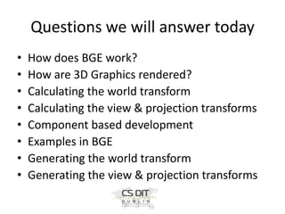 Questions we will answer today
•
•
•
•
•
•
•
•

How does BGE work?
How are 3D Graphics rendered?
Calculating the world transform
Calculating the view & projection transforms
Component based development
Examples in BGE
Generating the world transform
Generating the view & projection transforms

 