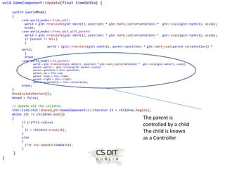void GameComponent::Update(float timeDelta) {
switch (worldMode)
{
case world_modes::from_self:
world = glm::translate(glm::mat4(1), position) * glm::mat4_cast(orientation) * glm::scale(glm::mat4(1), scale);
break;
case world_modes::from_self_with_parent:
world = glm::translate(glm::mat4(1), position) * glm::mat4_cast(orientation) * glm::scale(glm::mat4(1), scale);
if (parent != NULL)
{
world = (glm::translate(glm::mat4(1), parent->position) * glm::mat4_cast(parent->orientation)) *
world;
}
break;
case world_modes::to_parent:
world = glm::translate(glm::mat4(1), position) * glm::mat4_cast(orientation) *
parent->world = glm::scale(world, parent->scale);
parent->position = this->position;
parent->up = this->up;
parent->look = this->look;
parent->right = this->right;
parent->orientation = this->orientation;

glm::scale(glm::mat4(1), scale);

break;

}
RecalculateVectors();
moved = false;
// Update all the children
std::list<std::shared_ptr<GameComponent>>::iterator it = children.begin();
while (it != children.end())
{
if (!(*it)->alive)
{
it = children.erase(it);
}
else
{
(*it ++)->Update(timeDelta);
}

}
}

The parent is
controlled by a child
The child is known
as a Controller

 