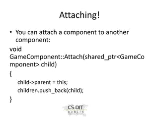 Attaching!
• You can attach a component to another
component:
void
GameComponent::Attach(shared_ptr<GameCo
mponent> child)
{
child->parent = this;
children.push_back(child);

}

 