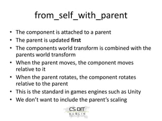 from_self_with_parent
• The component is attached to a parent
• The parent is updated first
• The components world transform is combined with the
parents world transform
• When the parent moves, the component moves
relative to it
• When the parent rotates, the component rotates
relative to the parent
• This is the standard in games engines such as Unity
• We don’t want to include the parent’s scaling

 