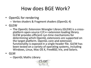 How does BGE Work?
• OpenGL for rendering
– Vertex shaders & Fragment shaders (OpenGL 4)

• GLEW
– The OpenGL Extension Wrangler Library (GLEW) is a crossplatform open-source C/C++ extension loading library.
GLEW provides efficient run-time mechanisms for
determining which OpenGL extensions are supported on
the target platform. OpenGL core and extension
functionality is exposed in a single header file. GLEW has
been tested on a variety of operating systems, including
Windows, Linux, Mac OS X, FreeBSD, Irix, and Solaris.

• GLM
– OpenGL Maths Library

 