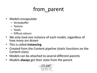 from_parent
• Models encapsulate
–
–
–
–

Vertexbuffer
Texture
Texels
Diffuse colours

• We only load one instance of each model, regardless of
how many are drawn
• This is called instancing
• Created from the Content pipeline (static functions on the
Content class)
• Models can be attached to several different parents
• Models always get their state from the parent

 