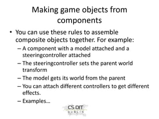 Making game objects from
components
• You can use these rules to assemble
composite objects together. For example:
– A component with a model attached and a
steeringcontroller attached
– The steeringcontroller sets the parent world
transform
– The model gets its world from the parent
– You can attach different controllers to get different
effects.
– Examples…

 